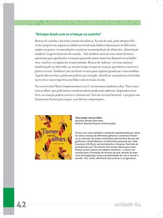 unidade 0442
“Brinque-book com as crianças na cozinha”
Brincar de cozinha é um tema comum da infância. Na sala de aula, pode integrar dife-
rentes projetos ou sequências didáticas envolvendo hábitos alimentares de diferentes
regiões ou países, recomendações sanitárias na manipulação de alimentos, alimentação
saudável, reaproveitamento de comida... Vale também associar com outras leituras e
aproveitar para aprofundar o tema pesquisando outros materiais disponíveis na biblio-
teca, com foco em algum dos temas tratados. Brincar de elaborar “receitas malucas”
também pode ser divertido, ao mesmo tempo em que as crianças aprendem a escrever o
gênero receita. Também é um excelente recurso para explorar grandezas e suas medidas.
A partir das receitas o professor poderá, por exemplo, identificar as grandezas envolvidas
na receita e suas respectivas medidas convencionais ou não.
Nos acervos das Obras Complementares 2013, encontramos também a obra “Para comer
com os olhos” que pode tornar essa brincadeira ainda mais saborosa. Inspirados nesse
livro, as crianças podem escrever e ilustrar seu “livro de receitas favoritas” e preparar um
lançamento festivo para os pais, com direito a degustações...
Para comer com os olhos
Autor(a): Renata Sant’anna
Editora: Marcelo Duarte Comunicações
O livro traz como temática o alimento representado por obras
de vários artistas de diferentes gêneros e contextos históri-
cos e culturais, de nomes instituídos pela história da arte até
grafiteiros, desde Warhol e Lichtenstein passando por Leda
Catunda e Vik Muniz até Arcimboldo e Cézanne. Partindo do
princípio de que “Os artistas têm muitas ideias para trans-
formar coisas comuns em objetos artísticos”, a obra é um
convite para a formação de leitores de arte, através do exer-
cício da imaginação como a possibilidade de criar e recriar o
mundo. Traz  ainda referências dos artistas e um glossário.
 