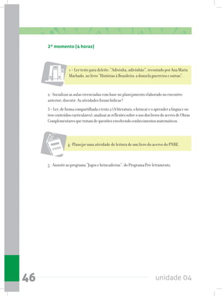 unidade 0446
2º momento (4 horas)
1 – Ler texto para deleite: “Adivinha, adivinhão”, recontado por Ana Maria
Machado, no livro “Histórias à Brasileira: a donzela guerreira e outras”.
2 - Socializar as aulas vivenciadas com base no planejamento elaborado no encontro
anterior; discutir: As atividades foram lúdicas?
3–Ler,deformacompartilhadaotexto2(Aliteratura,obrincareoaprenderalínguaeou-
trosconteúdoscurriculares);analisarasreflexõessobreousodoslivrosdoacervodeObras
Complementaresquetratamdequestõesenvolvendoconhecimentosmatemáticos.
4- Planejar uma atividade de leitura de um livro do acervo do PNBE.
5 - Assistir ao programa “Jogos e brincadeiras”, do Programa Pró-letramento.
 