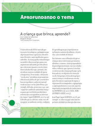 Aprofundando o tema
O início do século XX foi marcado por
inovações tecnológicas e pedagógicas que
objetivavam tornar o processo educativo
mais eficiente e mais significativo para o
indivíduo. A criança ganha então destaque
no modelo educacional que passa a ser
amplamente defendido por educadores
que criticavam o quanto a escola estava
dissociada da vida e que, portanto, não
atendia às reais necessidades de quem
a frequentava. Desse modo, o ideário da
“escola ativa” introduziu no pensamento
educacional a defesa de que a escola deve
buscar reproduzir o ambiente natural
vivido na casa e na rua. John Dewey, por
exemplo, defendia, já nos anos 1920, que
“o jogo faz o ambiente natural da criança,
ao passo que as referências abstratas e
remotas não correspondem ao interesse
da criança” (apud ALMEIDA, 2003, p.24).
O desafio que se colocava, então, era o de
assegurar, no ambiente escolar, condições
de aprendizagem que respeitassem as
inclinações naturais da infância, e dentre
elas, a necessidade de brincar.
Em contraste com a afirmação de que as
crianças não se interessam por assuntos
abstratos e remotos, vários pesquisadores
da psicologia mostraram, em seus estudos
sobre a infância, que é possível conciliar
os interesses das crianças pelo jogo e pela
brincadeira e os objetivos de ensino da
escola. Isto porque a brincadeira propor-
ciona à criança o envolvimento em situ-
ações favoráveis à aquisição de regras, à
expressão de seu imaginário, à apropriação
e exploração do meio e esses são aspectos
importantes na aquisição de conhecimen-
tos (ROMERA et al, 2007; LEAL, ALBU-
QUERQUE e LEITE, 2005).
Jean Piaget (apud ALMEIDA, 2003), por
exemplo, se refere ao jogo como uma im-
portante atividade na educação das crian-
A criança que brinca, aprende?
Ester Calland de Sousa Rosa
Margareth Brainer
Tícia Cassiany Ferro Cavalcante
 