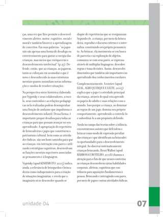 unidade 04 07
ças, uma vez que lhes permite o desenvol-
vimento afetivo, motor, cognitivo, social e
moral e também favorece a aprendizagem
de conceitos. Em suas palavras: “os jogos
não são apenas uma forma de desafogo ou
entretenimento para gastar a energia das
crianças, mas meios que enriquecem o
desenvolvimento intelectual” (p.25). De-
fende, então, que as crianças, ao jogarem,
tanto se esforçam em acomodar o que é
novo e desconhecido às suas estruturas
mentais quanto assimilam novas informa-
ções e modos de resolver situações.
Na perspectiva sócio-histórica elaborada
por Vygotsky e seus colaboradores, a esco-
la, seus conteúdos e as relações pedagógi-
cas nela realizadas podem desempenhar
uma função de andaime que impulsiona o
desenvolvimento infantil. Dessa forma, é
importante propor desafios para todas as
crianças para que possam avançar no seu
aprendizado. A apropriação do repertório
de brincadeiras e jogos que constituem o
patrimônio cultural, bem como as ativida-
des lúdicas, são um bom caminho para que
as crianças, em interação com pares e utili-
zando estratégias cognitivas, desenvolvam
as funções mentais superiores associadas
ao pensamento e à linguagem.
Vygotsky(apudKISHIMOTO,2005)indica,
ainda,arelevânciadebrinquedosebrinca-
deirascomoindispensáveisparaacriação
desituaçõesimaginárias,erevelaqueo
imagináriosósedesenvolvequandose
dispõedeexperiênciasquesereorganizam.
Segundoele,acriança,pormeiodabrinca-
deira,reproduzodiscursoexternoeointer-
naliza,construindoseuprópriopensamen-
to.Aobrincar,elamovimenta-seembusca
deparceriaenaexploraçãodeobjetos,
comunica-secomseuspares,seexpressa
atravésdemúltiplaslinguagens,descobre
regrasetomadecisões.Assim,desenvolve
dimensõesquetambémsãoimportantesno
aprendizadodosconhecimentosescolares.
Complementarmente, Leontiev (apud
LEAL, ALBUQUERQUE E LEITE, 2005)
explica que o jogo é a atividade principal
da criança, através do qual esta aprende
os papéis do adulto e suas relações com o
mundo. Isso porque a criança, ao dominar
as regras de um jogo, domina seu próprio
comportamento, aprendendo a controlá-lo
e subordiná-lo a um propósito definido.
Aindanocampodasteoriassobreainfância,
encontraremosautoresquedefendemo
brincarcomomododeexpressãopeculiar
dascriançasequeidentificamnabrincadei-
raoportunidadesparaodesenvolvimento
integral.Aoobservarsistematicamente
criançasbrincando,HenriWallon(apud
BARBOSAEBOTELHO,2008)chamoua
atençãoparaofatodequenessescontextos
ascriançasdesenvolvemváriashabilidades
corporais,afetivas,cognitivasquecon-
tribuemparaaquisiçõesfundamentaisà
pessoa.Brincandoeinteragindocompares,
pormeiodejogoseoutrasatividadeslúdicas,
 