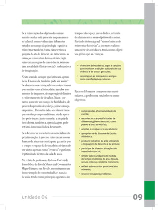 unidade 04 09
Seareinvençãodosobjetosdoconheci-
mentoescolarestápresentenopensamen-
toinfantil,comoevidenciamdiferentes
estudosnocampodapsicologiacognitiva,
reinventartambéméumacaracterística
própriadoatodebrincar.Aobrincarem,as
criançasreinventamformasdeinteragir,
reinventamregrasdeconvivência,reinven-
tamarealidade(físicaesocial).recheando-a
deimaginação.
Nestesentido,semprequebrincam,apren-
dem.Enaescola,tambémpodeserassim?
Seobservarmoscriançasbrincandoveremos
quemuitasvezesabrincadeiraenvolvemo-
mentosdeimpasses,desuperaçãodelimites
eenfrentamentodedesafios.Nãoé,por-
tanto,somenteumcampodefacilidades,de
prazerdesprovidodeesforço,perseverança,
empenho...Poroutrolado,seentendermos
queoesforçoempreendidonoatodeapren-
derpodetrazer,juntocomele,aalegriada
descoberta,tambémaaprendizagempode
terumadimensãolúdica,brincante.
Se o brincar se caracteriza essencialmente
pela invenção, é preciso reinventar nossas
formas de atuar na escola para garantir que
o tempo e espaço da brincadeira deixem de
ser vistos apenas como “recreio” e ganhem
legitimidade dentro da sala de aula.
NorelatodaprofessoraLidianeValériade
JesusSilva,daEscolaMunicipalGovernador
MiguelArraes,emRecife,encontramosum
bomexemplodecomotrabalhar,nasala
deaula,tendocomoprincípioagarantiado
tempoedoespaçoparaolúdico,articula-
doclaramenteaseusobjetivosdeensino.
Partindodotemageral“Vamosbrincarde
reinventarhistórias”,adocenterealizou
umasériedeatividades,tendocomoobjeti-
vosgeraisqueascrianças:
•	 vivenciem brincadeiras, jogos e canções
que envolvam tradições culturais de sua
vivência e de outras gerações;
•	 reconheçam as brincadeiras antigas
como manifestações culturais.
Para os diferentes componentes curri-
culares, a professora estabeleceu como
objetivos:
•	 compreender a funcionalidade da
escrita;
•	 reconhecer as especificidades de
diferentes gêneros textuais, como
poema e letra de música;
•	 ampliar e enriquecer o vocabulário;
•	 apropriar-se do Sistema de Escrita
Alfabética;
•	 produzir trabalhos de arte utilizando
a linguagem do desenho e da pintura;
•	 participar de diversas situações de
intercâmbio social;
•	 refletir sobre unidades de medida
de tempo: múltiplos do ano, década,
século, milênio e sistema monetário;
•	 refletir sobre o valor posicional dos
números;
•	 resolver situações problemas.
 