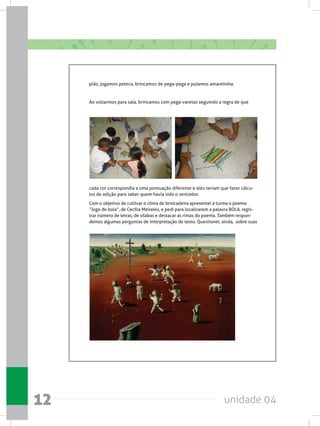 unidade 0412
pião, jogamos peteca, brincamos de pega-pega e pulamos amarelinha.  
Ao voltarmos para sala, brincamos com pega-varetas seguindo a regra de que
cada cor correspondia a uma pontuação diferente e eles teriam que fazer cálcu-
los de adição para saber quem havia sido o vencedor.
Com o objetivo de cultivar o clima de brincadeira apresentei à turma o poema
“Jogo de bola”, de Cecília Meireles, e pedi para localizarem a palavra BOLA, regis-
trar número de letras, de sílabas e destacar as rimas do poema. Também respon-
demos algumas perguntas de interpretação de texto. Questionei, ainda,  sobre suas
 