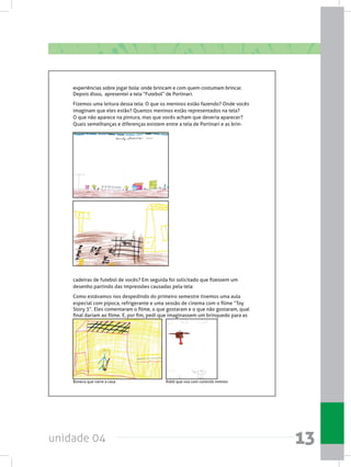 unidade 04 13
experiências sobre jogar bola: onde brincam e com quem costumam brincar.
Depois disso,  apresentei a tela “Futebol” de Portinari.
Fizemos uma leitura dessa tela: O que os meninos estão fazendo? Onde vocês
imaginam que eles estão? Quantos meninos estão representados na tela?
O que não aparece na pintura, mas que vocês acham que deveria aparecer?
Quais semelhanças e diferenças existem entre a tela de Portinari e as brin-
cadeiras de futebol de vocês? Em seguida foi solicitado que fizessem um
desenho partindo das impressões causadas pela tela:
Como estávamos nos despedindo do primeiro semestre tivemos uma aula
especial com pipoca, refrigerante e uma sessão de cinema com o filme “Toy
Story 3”. Eles comentaram o filme, o que gostaram e o que não gostaram, qual
final dariam ao filme. E, por fim, pedi que imaginassem um brinquedo para as
Boneca que varre a casa Robô que voa com controle remoto
 
