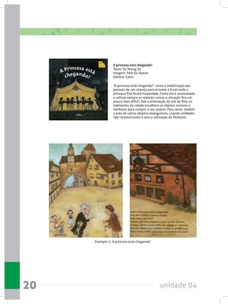 unidade 0420
A princesa está chegando!
Texto: Yu Yeong-So
Imagem: Park So-Hyeon
Editora: Callis
“A princesa está chegando!” conta a mobilização das
pessoas de um vilarejo para arrumar o local onde a
princesa Rita ficará hospedada. Como ela é acostumada
a utilizar sempre as maiores coisas, a situação fica um
pouco mais difícil. Sob a orientação do avô de Rita, os
habitantes da cidade escolhem os objetos maiores e
melhores para compor o seu quarto. Para tanto, medem
a área de vários objetos retangulares, usando unidades
não convencionais e sem a utilização de fórmulas.
Exemplo 1: A princesa está chegando!
 