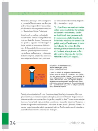 unidade 0424
Era uma vez um menino travesso...
Texto e Imagem: Bia Villela
Editora: Escala Educacional
A partir da história de um garoto que tem muitos
amigos, gosta de animais de estimação e toca violino,
“Era uma vez um menino travesso...” busca explorar, de
forma lúdica, o número no seu significado de quanti-
dade. A obra trabalha, ainda, com algumas represen-
tações de um mesmo número (em algarismos hindu-
arábicos, por extenso) e apresenta diversos conjuntos
com a quantidade em foco, tanto no rodapé quanto na
figura central das páginas.
NasobrasinvestigadasdosAcervosComplementares,Lima(2012)constatoudiferentes
gênerostextuais,oquecaracterizaacolaboraçãoparaodesenvolvimentodosprocessosin-
dissolúveisdeletramentoedealfabetização.Porexemplo,naobra“Eraumavezummenino
travesso...”quearticulaogênerohistória(conto)comoCampodosNúmeroseOperações,o
leitortemaoportunidadedeobservarasonoridadedotexto,deveragrafiadaspalavraseao
mesmotempointerpretarasinformaçõesmatemáticas.Asinformaçõessãodirecionadasa
quantidadesdeelementospresentesnasilustrações.
Além dessa articulação entre o componen-
te curricular Matemática e temas diversos,
pode-se também perceber relações claras
entre o ensino dos componentes curricula-
res Matemática e Língua Portuguesa.
Lima (2012), ao analisar a articulação
entre Gêneros Textuais e Campos Matemá-
ticos nas obras dos Acervos Complementa-
res aponta as seguintes finalidades para os
livros: auxiliar no processo de alfabetiza-
ção e de formação do leitor e proporcionar
o ensino-aprendizagem de conteúdos
curriculares. A alfabetização e a formação
do leitor compõem uma mesma finalidade,
uma vez que atualmente esses processos
são considerados indissociáveis. Segundo
Silva e Morais (2011, p.15),
“[...] os discursos mais recentes
sobre o ensino inicial da leitura
e da escrita assumem a indis-
sociabilidade dos processos de
letramento e alfabetização, de-
fendendo o desenvolvimento de
práticas significativas de leitura
e produção de textos de dife-
rentes gêneros (letramento) e a
vivência de situações de refle-
xão sobre o Sistema de Escrita
Alfabética (alfabetização).”
 
