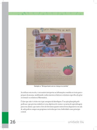 unidade 0426
Ao utilizar esta receita, é necessário interpretar as informações contidas no texto para o
preparo da mesma, mobilizando conhecimentos relativos à estrutura específica do gêne-
ro textual e os relativos à Matemática.
É claro que não é o texto em si que assegura tal abordagem. É na ação planejada pelo
professor, que precisa estabelecer seus objetivos de ensino e as metas de aprendizagem
para seus alunos, que tanto o livro de literatura quanto outros livros disponíveis em sala
de aula podem compor um programa curricular que tem a ludicidade como princípio
central.
Exemplo 4: “Brinque-book com as crianças na cozinha”
 