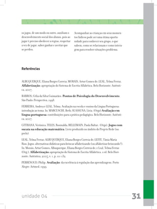 unidade 04 31
os jogos, de um modo ou outro, auxiliam o
desenvolvimento social dos alunos, pois ao
jogar é preciso obedecer a regras, respeitar
a vez de jogar, saber ganhar e aceitar que
se perdeu.
Acompanhar as crianças em seus momen-
tos lúdicos pode ser uma ótima oportu-
nidade para conhecer seu grupo, o que
sabem, como se relacionam e como intera-
gem para resolver situações problema.
Referências
ALBUQUERQUE, Eliana Borges Correia; MORAIS, Artur Gomes de; LEAL, Telma Ferraz.
Alfabetização: apropriação do Sistema de Escrita Alfabética. Belo Horizonte: Autênti-
ca, 2007.
BARROS, Célia da Silva Guimarães. Pontos de Psicologia do Desenvolvimento.
São Paulo: Perspectiva, 1998.
FERREIRA, Andrea e LEAL, Telma. Avaliação na escola e ensino da Língua Portuguesa:
introdução ao tema. In: MARCUSCHI, Beth; SUASSUNA, Lívia. (Orgs) Avaliação em
língua portuguesa: contribuições para a prática pedagógica. Belo Horizonte: Autênti-
ca, 2007.
GITIRANA, Verônica; TELES, Rosinalda; BELLEMAIN, Paula Baltar; (Orgs). Jogos com
sucata na educação matemática. Livro produzido no âmbito do Projeto Rede (no
prelo)
LEAL, Telma Ferraz; ALBUQUERQUE, Eliana Borges Correia de; LEITE, Tânia Maria
Rios. Jogos: alternativas didáticas para brincar alfabetizando (ou alfabetizar brincando?).
In: Morais; Artur Gomes; Albuquerque, Eliana Borges Correia de; e Leal, Telma Ferraz
(Org.). Alfabetização: apropriação do Sistema de Escrita Alfabética. 1 ed. Belo Hori-
zonte: Autêntica, 2005, v. 1, p. 111-132.
PERRENOUD, Philip. Avaliação: da excelência à regulação das aprendizagens. Porto
Alegre: Artmed, 1999.
 