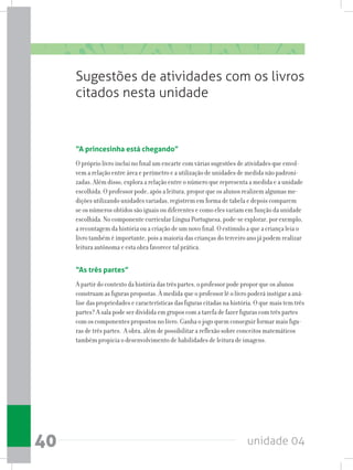unidade 0440
Sugestões de atividades com os livros
citados nesta unidade
“A princesinha está chegando”
O próprio livro inclui no final um encarte com várias sugestões de atividades que envol-
vem a relação entre área e perímetro e a utilização de unidades de medida não padroni-
zadas. Além disso, explora a relação entre o número que representa a medida e a unidade
escolhida. O professor pode, após a leitura, propor que os alunos realizem algumas me-
dições utilizando unidades variadas, registrem em forma de tabela e depois comparem
se os números obtidos são iguais ou diferentes e como eles variam em função da unidade
escolhida. No componente curricular Língua Portuguesa, pode-se explorar, por exemplo,
a recontagem da história ou a criação de um novo final. O estímulo a que a criança leia o
livro também é importante, pois a maioria das crianças do terceiro ano já podem realizar
leitura autônoma e esta obra favorece tal prática.
“As três partes”
A partir do contexto da história das três partes, o professor pode propor que os alunos
construam as figuras propostas. À medida que o professor lê o livro poderá instigar a aná-
lise das propriedades e características das figuras citadas na história. O que mais tem três
partes? A sala pode ser dividida em grupos com a tarefa de fazer figuras com três partes
com os componentes propostos no livro. Ganha o jogo quem conseguir formar mais figu-
ras de três partes. A obra, além de possibilitar a reflexão sobre conceitos matemáticos
também propicia o desenvolvimento de habilidades de leitura de imagens.
 