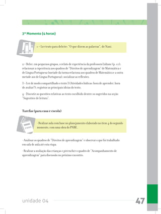 unidade 04 47
2 – Reler, em pequenos grupos, o relato de experiência da professora Lidiane (p. 10);
relacionar a experiência aos quadros de “Direitos de aprendizagem” de Matemática e
de Língua Portuguesa (metade da turma relaciona aos quadros de Matemática e a outra
metade aos de Língua Portuguesa); socializar as reflexões.
3 – Ler de modo compartilhado o texto 3 (Atividades lúdicas: hora de aprender, hora
de avaliar?); registrar as principais ideias do texto.
4 - Discutir as questões relativas ao texto escolhido dentre os sugeridos na seção
“Sugestões de leitura”.
Tarefas (para casa e escola)
- Realizar aula com base no planejamento elaborado no item 4 do segundo
momento, com uma obra do PNBE .
- Analisar os quadros de “Direitos de aprendizagem” e observar o que foi trabalhado
em sala de aula até esta etapa.
- Realizar a avaliação das crianças e preencher o quadro de “Acompanhamento de
aprendizagem” para discussão no próximo encontro.
3º Momento (4 horas)
1 – Ler texto para deleite: “O que dizem as palavras”, de Nani.
 