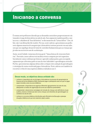 Iniciando a conversa
É comum ouvir professores dizendo que as demandas curriculares progressivamente vão
tomando o tempo da brincadeira em sala de aula. Esse argumento também justifica, mui-
tas vezes, o abandono da “hora da história” ou dos momentos de “leitura deleite”. Esse, de
fato, não é um dilema fácil de resolver. Por isso, neste caderno, apresentamos aos profes-
sores algumas maneiras de assegurar que a brincadeira continue presente em suas salas,
sem que isso signifique deixar de tratar de conteúdos fundamentais para as crianças que
já estão em seu terceiro ano de escolarização.
Assim, nesta Unidade, trataremos do tema geral: “Vamos brincar de reinventar histó-
rias”. Para tanto, nosso caderno terá um bloco teórico composto por três segmentos.
Inicialmente vamos reafirmar que brincar e aprender andam juntos, para em seguida
argumentar que a literatura pode ser um elo entre ludicidade e aprendizagem curricular.
Por fim, apresentaremos algumas ideias sobre a relação entre avaliação da aprendizagem
e estratégias de ensino envolvendo jogos e brincadeiras. Neste caderno você também irá
encontrar o relato de uma sequência didática realizada no ano 3.
Desse modo, os objetivos dessa unidade são:
•	 conhecer a importância do uso de jogos e brincadeiras no processo de apropriação do
Sistema de Escrita Alfabética (SEA), analisando jogos e planejando aulas em que os jogos
sejam incluídos como recursos didáticos;
•	 compreender a importância de organizar diferentes agrupamentos em sala de aula,
adequando os modos de organização da turma aos objetivos pretendidos;
•	 compreender e desenvolver estratégias de inclusão de crianças com deficiência visual,
auditiva, motora e intelectual, bem como crianças com distúrbios de aprendizagem no
cotidiano da sala de aula;
•	 conhecer os recursos didáticos distribuídos pelo Ministério da Educação e planejar
situações didáticas em que tais materiais sejam usados.
 