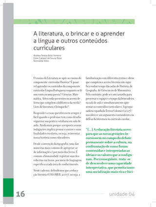 unidade 0416
A literatura, o brincar e o aprender
a língua e outros conteúdos
curriculares
Andrea Tereza Brito Ferreira
Ester Calland de Sousa Rosa
Rosinalda Teles
OensinodaLiteraturaseopõeaoensinodo
componente curricularHistória?Épossí-
velaprenderosconteúdosdocomponente
curricularLínguaPortuguesaenquantoselê
umcontoouumapoesia?Ciências,Mate-
mática,Artesestãopresentesnoacervode
livrosquecompõemabibliotecadaescola?
Livrodeliteraturaébrinquedo?
Responder a essas questões nem sempre é
fácil quando o professor tem como desafio
organizar sua prática cotidiana em sala de
aula. Ainda mais porque a resposta a essas
indagações implica pensar o ensino e suas
finalidades escolares, ou seja, reinventar
nossa história como educadores.
Desde a invenção da tipografia, uma das
maneiras mais comuns de apropriar-se
de informações é por meio dos livros. É
comum a humanidade registrar suas des-
cobertas em livros, por meio de linguagem
específica a cada área de conhecimento.
Nestecaderno,defendemosqueaeduca-
çãoliterária(COLOMER,2007),ouseja,a
familiarizaçãocomdiferentestextoseobras
quecompõemoacervoliterárionãosigni-
ficaroubartempodasaulasdeHistória,de
Geografia,deCiênciasoudeMatemática.
Pelocontrário,podeserumcaminhopara
preservaroespaçoeotempodabrincadeira
nasaladeaulaesimultaneamenteapre-
sentarosconteúdoscurriculares.Apesqui-
sadoraespanholaTeresaColomer(2007)
nosofereceumargumentocontundenteem
defesadaliteraturanocurrículoescolar:
“[...] A educação literária serve
para que as novas gerações in-
cursionem no campo do debate
permanente sobre a cultura, na
confrontação de como foram
construídas e interpretadas as
ideias e os valores que a configu-
ram. Por conseguinte, trata-se
de desenvolver uma capacidade
interpretativa, que permita tanto
uma socialização mais rica e lúci-
 
