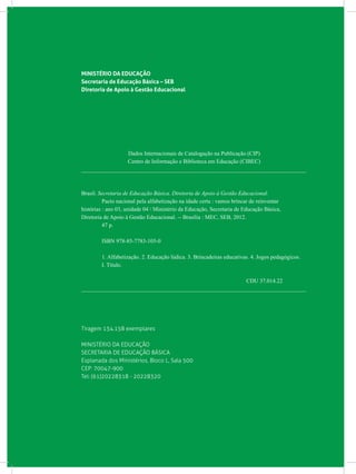 MINISTÉRIO DA EDUCAÇÃO
Secretaria de Educação Básica – SEB
Diretoria de Apoio à Gestão Educacional
Dados Internacionais de Catalogação na Publicação (CIP)
Centro de Informação e Biblioteca em Educação (CIBEC)
_______________________________________________________________________________
Brasil. Secretaria de Educação Básica. Diretoria de Apoio à Gestão Educacional.
	 Pacto nacional pela alfabetização na idade certa : vamos brincar de reinventar
histórias : ano 03, unidade 04 / Ministério da Educação, Secretaria de Educação Básica,
Diretoria de Apoio à Gestão Educacional. -- Brasília : MEC, SEB, 2012.
	 47 p.
	 ISBN 978-85-7783-105-0
	 1. Alfabetização. 2. Educação lúdica. 3. Brincadeiras educativas. 4. Jogos pedagógicos.
	 I. Título.
CDU 37.014.22
_______________________________________________________________________________
Tiragem 134.158 exemplares
MINISTÉRIO DA EDUCAÇÃO
SECRETARIA DE EDUCAÇÃO BÁSICA
Esplanada dos Ministérios, Bloco L, Sala 500
CEP: 70047-900
Tel: (61)20228318 - 20228320
 