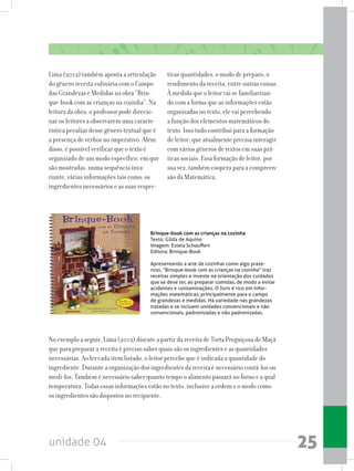 unidade 04 25
tivas quantidades, o modo de preparo, o
rendimento da receita, entre outras coisas.
À medida que o leitor vai se familiarizan-
do com a forma que as informações estão
organizadas no texto, ele vai percebendo
a função dos elementos matemáticos do
texto. Isso tudo contribui para a formação
de leitor, que atualmente precisa interagir
com vários gêneros de textos em suas prá-
ticas sociais. Essa formação de leitor, por
sua vez, também coopera para a compreen-
são da Matemática.
Lima (2012) também aponta a articulação
do gênero receita culinária com o Campo
das Grandezas e Medidas na obra “Brin-
que-book com as crianças na cozinha”. Na
leitura da obra, o professor pode direcio-
nar os leitores a observarem uma caracte-
rística peculiar desse gênero textual que é
a presença de verbos no imperativo. Além
disso, é possível verificar que o texto é
organizado de um modo específico, em que
são mostradas, numa sequência inva-
riante, várias informações tais como: os
ingredientes necessários e as suas respec-
No exemplo a seguir, Lima (2012) discute a partir da receita de Torta Preguiçosa de Maçã
que para preparar a receita é preciso saber quais são os ingredientes e as quantidades
necessárias. Ao ler cada item listado, o leitor percebe que é indicada a quantidade do
ingrediente. Durante a organização dos ingredientes da receita é necessário contá-los ou
medi-los. Também é necessário saber quanto tempo o alimento passará no forno e a qual
temperatura. Todas essas informações estão no texto, inclusive a ordem e o modo como
os ingredientes são dispostos no recipiente.
Brinque-book com as crianças na cozinha
Texto: Gilda de Aquino
Imagem: Estela Schauffert
Editora: Brinque-Book
Apresentando a arte de cozinhar como algo praze-
roso, “Brinque-book com as crianças na cozinha” traz
receitas simples e investe na orientação dos cuidados
que se deve ter, ao preparar comidas, de modo a evitar
acidentes e contaminações. O livro é rico em infor-
mações matemáticas, principalmente para o campo
de grandezas e medidas. Há variedade nas grandezas
tratadas e se incluem unidades convencionais e não
convencionais, padronizadas e não padronizadas.
 