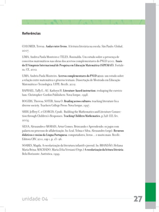 unidade 04 27
Referências
COLOMER, Teresa. Andar entre livros. A leitura literária na escola. São Paulo: Global,
2007.
LIMA, Andrea Paula Monteiro e TELES, Rosinalda. Um estudo sobre a presença de
conceitos matemáticos nas obras dos acervos complementares do PNLD 2010. Anais
do II Simpósio Internacional de Pesquisa em Educação Matemática (SIPEMAT). Fortale-
za, CE, 2012.
LIMA, Andréa Paula Monteiro. AcervoscomplementaresdoPNLD2010: um estudo sobre
a relação entre matemática e gêneros textuais. Dissertação de Mestrado em Educação
Matemática e Tecnológica. UFPE: Recife, 2012.
RAPHAEL, Taffy E.; AU, Kathryn H. Literature-basedinstruction: reshaping the curricu-
lum. Christopher-Gordon Publishers: Nova Iorque, 1998.
ROGERS, Theresa; SOTER, Anna O. Readingacrosscultures: teaching literature In a
diverse society. Teachers College Press: Nova Iorque, 1997.
SHIH, Jeffrey C. e GIORGIS, Cyndi. Building the Mathematics and Literature Connec-
tion through Children’s Responses. TeachingChildrenMathematics, p.328-333, fev.
2004.
SILVA, Alexsandro e MORAIS, Artur Gomes. Brincando e Aprendendo: os jogos com
palavra no processo de alfabetização. In: Leal, Telma e Silva, Alexsandro (orgs). Recursos
didáticoseensinodaLínguaPortuguesa: computadores, livros ... e muito mais. Recife:
Editora CRV, 2011, cap 1, p. 13 –26.
SOARES, Magda. A escolarização da literatura infantil e juvenil. In: BRANDÃO, Heliana
Maria Brina; MACHADO, Maria Zélia Versiani (Orgs.) Aescolarizaçãodaleituraliterária.
Belo Horizonte: Autêntica, 1999.
 