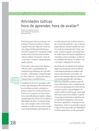 unidade 0428
Atividades lúdicas:
hora de aprender, hora de avaliar?
Existe hora mais séria na escola que a da
avaliação? É possível avaliar as crianças
enquanto brincam? Aqui vale conversar
com colegas da Educação Infantil para
descobrir o quanto eles conseguem avaliar
ao observarem de forma atenta as brin-
cadeiras infantis. Novamente o tema da
“reinvenção” nos parece apropriado para
ajudar a pensar.
Nesta seção, vamos apresentar algumas
reflexões sobre as possibilidades de
avaliação da aprendizagem de conteúdos
escolares – Matemática, Língua Portugue-
sa, Artes, História... envolvendo todas as
crianças (sem e com deficiência).
O surgimento de novas concepções sobre
ensino-aprendizagem reflete diretamente
no entendimento sobre a avaliação na
prática escolar. De acordo com Ferreira e
Leal (2007), ela passa a ser vista como o
meio mais indicado para regular e adaptar
a programação do ensino às necessidades e
dificuldades do aluno. A avaliação forma-
tiva, como o próprio nome revela, busca
considerar os diferentes percursos no pro-
cesso de aprendizagem, privilegiando-se
Andrea Tereza Brito Ferreira
Ester Calland de Sousa Rosa
Rosinalda Teles
os conhecimentos que os alunos trazem, o
que se pretende aprender, o que os alunos
já aprenderam, mas principalmente o que
eles ainda precisam aprender. Surge, por-
tanto, uma preocupação com a progressão
do conhecimento de maneira adaptada aos
conteúdos a serem ensinados e às diferen-
tes realidades dos alunos, ou melhor, com
a recriação e adaptação do currículo.
Essa forma de entendimento da avaliação
implica em uma prática docente diferen-
ciada daquela pautada nos moldes tradi-
cionais anteriormente vivenciados. As
provas com respostas objetivas, para terem
seus acertos quantificados, dão lugar a
diferentes dispositivos didáticos que ofe-
reçam informações sobre o andamento do
processo de apropriação do conhecimento
e podem orientar a ação pedagógica. De
acordo com Perrenoud (1999), a principal
diferença no processo avaliativo, segundo
essa perspectiva formativa reguladora são
as suas funções diagnóstica, processual,
descritiva e qualitativa. Na perspectiva de
diagnóstico, avalia-se em princípio o que já
é capaz de fazer para saber que habilidades
os alunos apresentam, ou não, para poder
Na Unidade 1 a
avaliação em uma
perspectiva inclu-
siva é um tema de
discussão.
 