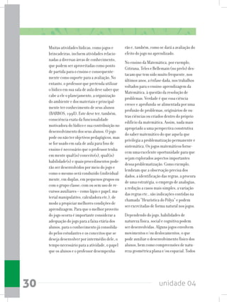 unidade 0430
Muitas atividades lúdicas, como jogos e
brincadeiras, incluem atividades relacio-
nadas a diversas áreas de conhecimento,
que podem ser aproveitadas como ponto
de partida para o ensino e consequente-
mente como suporte para a avaliação. No
entanto, o professor que pretenda utilizar
o lúdico em sua sala de aula deve saber que
cabe a ele o planejamento, a organização
do ambiente e dos materiais e principal-
mente ter conhecimento de seus alunos
(BARROS, 1998). Este deve ter, também,
consciência exata da funcionalidade
motivadora do lúdico e sua contribuição no
desenvolvimento dos seus alunos. O jogo
pode ou não ter objetivos pedagógicos, mas
se for usado em sala de aula para fins de
ensino é necessário que o professor tenha
em mente qual(is) conceito(s), qual(is)
habilidade(s)equaisprocedimentospode-
rão ser desenvolvidos por meio do jogo e
como o mesmo será conduzido (individual-
mente, em duplas, em pequenos grupos ou
com o grupo classe; com ou sem uso de re-
cursos auxiliares – como lápis e papel, ma-
terial manipulativo, calculadora etc.), de
modo a propiciar melhores condições de
aprendizagem. Para que o melhor proveito
do jogo ocorra é importante considerar a
adequação do jogo para a faixa etária dos
alunos, para o conhecimento já consolida-
do pelos estudantes e os conceitos que se
deseja desenvolver por intermédio dele, o
tempo necessário para a atividade, o papel
que os alunos e o professor desempenha-
rão e, também, como se dará a avaliação do
efeito do jogo no aprendizado.
No ensino da Matemática, por exemplo,
Gitirana, Teles e Bellemain (no prelo) des-
tacam que tem sido muito frequente, nos
últimos anos, a ênfase dada, nos trabalhos
voltados para o ensino-aprendizagem da
Matemática, à questão da resolução de
problemas. Verdade é que essa ciência
cresce e aprofunda-se alimentada por uma
profusão de problemas, originários de ou-
tras ciências ou criados dentro do próprio
edifício da matemática. Assim, nada mais
apropriado a uma perspectiva construtiva
do saber matemático do que aquela que
privilegia a problematização permanente e
sistemática. Os jogos matemáticos forne-
cem uma excelente oportunidade para que
sejam explorados aspectos importantes
dessa problematização. Como exemplo,
lembram que a observação precisa dos
dados, a identificação das regras, a procura
de uma estratégia, o emprego de analogias,
a redução a casos mais simples, a variação
das regras etc., são indicações contidas na
chamada “Heurística do Pólya” e podem
ser exercitadas de forma natural nos jogos.
Dependendo do jogo, habilidades de
natureza física, social e cognitiva podem
ser desenvolvidas. Alguns jogos envolvem
movimentos e/ou deslocamentos, o que
pode auxiliar o desenvolvimento físico dos
alunos, bem como compreensões de natu-
reza geométrica plana e/ou espacial. Todos
 