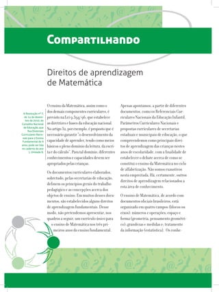 Compartilhando
OensinodaMatemática,assimcomoo
dosdemaiscomponentescurriculares,é
previstonaLei9.394/96,queestabelece
asdiretrizesebasesdaeducaçãonacional.
Noartigo32,porexemplo,épropostoqueé
necessáriogarantir“odesenvolvimentoda
capacidadedeaprender,tendocomomeios
básicosoplenodomíniodaleitura,daescri-
taedocálculo”.Parataldomínio,diferentes
conhecimentosecapacidadesdevemser
apropriadospelascrianças.
Os documentos curriculares elaborados,
sobretudo, pelas secretarias de educação,
definem os princípios gerais do trabalho
pedagógico e as concepções acerca dos
objetos de ensino. Em muitos desses docu-
mentos, são estabelecidos alguns direitos
de aprendizagem fundamentais. Desse
modo, não pretendemos apresentar, nos
quadros a seguir, um currículo único para
o ensino de Matemática nos três pri-
meiros anos do ensino fundamental.
Direitos de aprendizagem
de Matemática
A Resolução nº 7,
de 14 de dezem-
bro de 2010, do
Conselho Nacional
de Educação, que
fixa Diretrizes
Curriculares Nacio-
nais para o Ensino
Fundamental de 9  
anos, pode ser lida
no caderno do ano
1, Unidade 8.
Apenas apontamos, a partir de diferentes
documentos, como os Referenciais Cur-
riculares Nacionais da Educação Infantil,
Parâmetros Curriculares Nacionais e
propostas curriculares de secretarias
estaduais e municipais de educação, o que
compreendemos como principais direi-
tos de aprendizagem das crianças nestes
anos de escolaridade, com a finalidade de
estabelecer o debate acerca de como se
constitui o ensino da Matemática no ciclo
de alfabetização. Não somos exaustivos
nesta empreitada. Há, certamente, outros
direitos de aprendizagem relacionados a
esta área de conhecimento.
O ensino de Matemática, de acordo com
documentos oficiais brasileiros, está
organizado em quatro campos (blocos ou
eixos): números e operações; espaço e
forma (geometria, pensamento geométri-
co); grandezas e medidas e; tratamento
da informação (estatística). Os conhe-
 