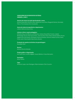 VAMOS BRINCAR DE REINVENTAR HISTÓRIAS
UNIDADE 4 | Ano 3
Autoras dos textos da seção Aprofundando o tema:
Andrea Tereza Brito Ferreira, Ester Calland de Sousa Rosa, Margareth Brainer, Rosinalda
Teles e Tícia Cassiany Ferro Cavalcante.
Autora do relato de experiência e depoimentos:
Lidiane Valéria de Jesus Silva.
Leitores críticos e apoio pedagógico:
Alfredina Nery, Ana Márcia Luna Monteiro, Andrea Tereza Brito Ferreira, Cybelle
Montenegro Souza, Erika Souza Vieira , Evani da Silva Vieira, Maria Thereza Didier, Priscila
Angelina da Costa Santos, Rochelane Vieira de Santana, Severino Rafael da Silva, Telma
Ferraz Leal e Yarla Suellen Nascimento Alvares.
Produção dos quadros de direitos de aprendizagem:
Rosinalda Teles.
Revisor:
Adriano Dias de Andrade.
Projeto gráfico e diagramação:
Ana Carla Silva, Luciana Salgado, Susane Batista e Yvana Alencastro.
Ilustrações:
Airton Santos.
Capa:
Anderson Lopes, Leon Rodrigues, Ráian Andrade e Túlio Couceiro.
 