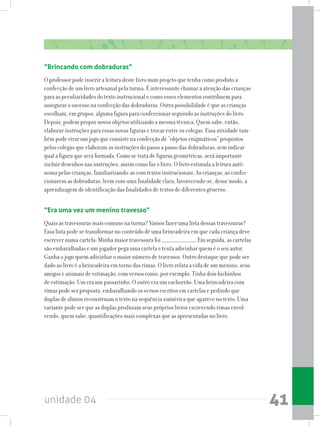 unidade 04 41
“Brincando com dobraduras”
O professor pode inserir a leitura deste livro num projeto que tenha como produto a
confecção de um livro artesanal pela turma. É interessante chamar a atenção das crianças
para as peculiaridades do texto instrucional e como esses elementos contribuem para
assegurar o sucesso na confecção das dobraduras. Outra possibilidade é que as crianças
escolham, em grupos, alguma figura para confeccionar seguindo as instruções do livro.
Depois, podem propor novos objetos utilizando a mesma técnica. Quem sabe, então,
elaborar instruções para essas novas figuras e trocar entre os colegas. Essa atividade tam-
bém pode virar um jogo que consiste na confecção de “objetos enigmáticos” propostos
pelos colegas que elaboram as instruções do passo a passo das dobraduras, sem indicar
qual a figura que será formada. Como se trata de figuras geométricas, será importante
incluir desenhos nas instruções, assim como faz o livro. O livro estimula a leitura autô-
noma pelas crianças, familiarizando-as com textos instrucionais. As crianças, ao confec-
cionarem as dobraduras, leem com uma finalidade clara, favorecendo-se, desse modo, a
aprendizagem de identificação das finalidades de textos de diferentes gêneros.
“Era uma vez um menino travesso”
Quais as travessuras mais comuns na turma? Vamos fazer uma lista dessas travessuras?
Essa lista pode se transformar no conteúdo de uma brincadeira em que cada criança deve
escrever numa cartela: Minha maior travessura foi ______________________. Em seguida, as cartelas
são embaralhadas e um jogador pega uma cartela e tenta adivinhar quem é o seu autor.
Ganha o jogo quem adivinhar o maior número de travessos. Outro destaque que pode ser
dado ao livro é a brincadeira em torno das rimas. O livro relata a vida de um menino, seus
amigos e animais de estimação, com versos como, por exemplo: Tinha dois bichinhos
de estimação. Um era um passarinho. O outro era um cachorrão. Uma brincadeira com
rimas pode ser proposta, embaralhando os versos escritos em cartelas e pedindo que
duplas de alunos reconstruam o texto na sequência numérica que aparece no texto. Uma
variante pode ser que as duplas produzam seus próprios livros escrevendo rimas envol-
vendo, quem sabe, quantificações mais complexas que as apresentadas no livro.
 
