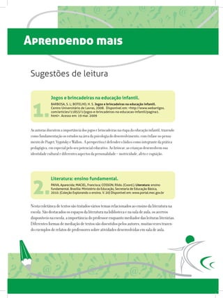 Aprendendo mais
Jogos e brincadeiras na educação infantil.
BARBOSA, S. L; BOTELHO, H. S. Jogos e brincadeiras na educação infantil.
Centro Universitário de Lavras, 2008.  Disponível em: http://www.webartigos.
com/articles/11853/1/jogos-e-brincadeiras-na-educacao-infantil/pagina1.
html. Acesso em: 19 mar. 2009
Literatura: ensino fundamental.
PAIVA, Aparecida; MACIEL, Francisca; COSSON, Rildo. (Coord.). Literatura: ensino
fundamental. Brasília: Ministério da Educação, Secretaria de Educação Básica,
2010. (Coleção Explorando o ensino. V. 20) Disponível em: www.portal.mec.gov.br
1.
2.
Asautorasdiscutemaimportânciadosjogosebrincadeirasnaetapadaeducaçãoinfantil,trazendo
comofundamentaçãoosestudosnaáreadapsicologiadodesenvolvimento,comênfasenopensa-
mentodePiaget,VygotskyeWallon. Aperspectivaédefenderolúdicocomointegrantedaprática
pedagógica,emespecialpeloseupotencialeducativo.Aobrincar,ascriançasdesenvolvemsua
identidadeculturalediferentesaspectosdapersonalidade–motricidade,afetoecognição.
Nestacoletâneadetextossãotratadosváriostemasrelacionadosaoensinodaliteraturana
escola.Sãodestacadososespaçosdaliteraturanabibliotecaenasaladeaula,osacervos
disponíveisnaescola,aimportânciadoprofessorenquantomediadordasleiturasliterárias.
Diferentesformasdemediaçãodetextossãodiscutidospelosautores,muitasvezestrazen-
doexemplosderelatosdeprofessoressobreatividadesdesenvolvidasemsaladeaula.
Sugestões de leitura
 