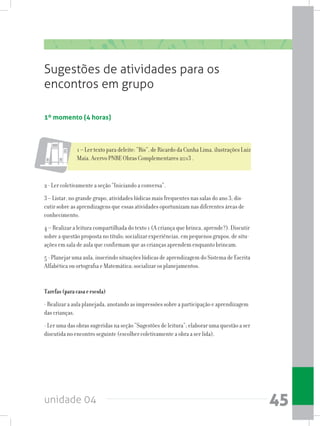 unidade 04 45
Sugestões de atividades para os
encontros em grupo
1º momento (4 horas)
1 – Ler texto para deleite: “Bis”, de Ricardo da Cunha Lima, ilustrações Luiz
Maia. Acervo PNBE Obras Complementares 2013 .
2 - Ler coletivamente a seção “Iniciando a conversa”.
3 – Listar, no grande grupo, atividades lúdicas mais frequentes nas salas do ano 3; dis-
cutir sobre as aprendizagens que essas atividades oportunizam nas diferentes áreas de
conhecimento.
4 – Realizar a leitura compartilhada do texto 1 (A criança que brinca, aprende?). Discutir
sobre a questão proposta no título; socializar experiências, em pequenos grupos, de situ-
ações em sala de aula que confirmam que as crianças aprendem enquanto brincam.
5 - Planejar uma aula, inserindo situações lúdicas de aprendizagem do Sistema de Escrita
Alfabética ou ortografia e Matemática; socializar os planejamentos.
Tarefas(paracasaeescola)
- Realizar a aula planejada, anotando as impressões sobre a participação e aprendizagem
das crianças.
- Ler uma das obras sugeridas na seção “Sugestões de leitura”; elaborar uma questão a ser
discutida no encontro seguinte (escolher coletivamente a obra a ser lida).
 