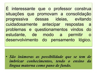 É interessante que o professor construa
situações que promovam a consolidação
progressiva
dessas
ideias,
evitando
cuidadosamente antecipar respostas a
problemas e questionamentos vindos do
estudante, de modo a permitir o
desenvolvimento do pensamento lógico.

• São inúmeras as possibilidade que se tem de
imbricar conhecimentos, tendo o ensino da
língua materna como pano de fundo.

 