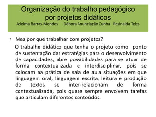 Organização do trabalho pedagógico
por projetos didáticos
Adelma Barros-Mendes

Débora Anunciação Cunha Rosinalda Teles

• Mas por que trabalhar com projetos?
O trabalho didático que tenha o projeto como ponto
de sustentação das estratégias para o desenvolvimento
de capacidades, abre possibilidades para se atuar de
forma contextualizada e interdisciplinar, pois se
colocam na prática de sala de aula situações em que
linguagem oral, linguagem escrita, leitura e produção
de
textos
se
inter-relacionam
de
forma
contextualizada, pois quase sempre envolvem tarefas
que articulam diferentes conteúdos.

 