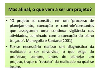 Mas afinal, o que vem a ser um projeto?
• “O projeto se constitui em um ‘processo de
planejamento, execução e controle’constantes
que assegurem uma contínua vigilância das
atividades, culminado com a execução do plano
traçado”. Manegolla e Santana(2001)
• Faz-se necessário realizar um diagnóstico da
realidade a ser envolvida, o que exige do
professor, sempre, antes de planejar um
projeto, traçar o “retrato” da realidade na qual se
insere.

 