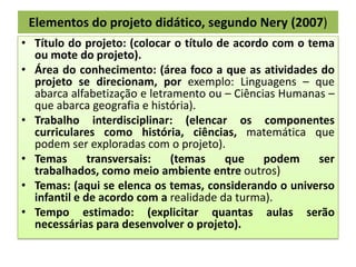 Elementos do projeto didático, segundo Nery (2007)
• Título do projeto: (colocar o título de acordo com o tema
ou mote do projeto).
• Área do conhecimento: (área foco a que as atividades do
projeto se direcionam, por exemplo: Linguagens – que
abarca alfabetização e letramento ou – Ciências Humanas –
que abarca geografia e história).
• Trabalho interdisciplinar: (elencar os componentes
curriculares como história, ciências, matemática que
podem ser exploradas com o projeto).
• Temas
transversais:
(temas
que
podem
ser
trabalhados, como meio ambiente entre outros)
• Temas: (aqui se elenca os temas, considerando o universo
infantil e de acordo com a realidade da turma).
• Tempo estimado: (explicitar quantas aulas serão
necessárias para desenvolver o projeto).

 