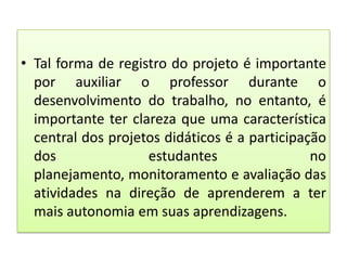 • Tal forma de registro do projeto é importante
por auxiliar o professor durante o
desenvolvimento do trabalho, no entanto, é
importante ter clareza que uma característica
central dos projetos didáticos é a participação
dos
estudantes
no
planejamento, monitoramento e avaliação das
atividades na direção de aprenderem a ter
mais autonomia em suas aprendizagens.

 