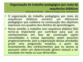 Organização do trabalho pedagógico por meio de
sequências didáticas
Adelma Barros-Mendes

Débora Anunciação Cunha Rosinalda Teles

• O organização do trabalho pedagógico por meio de
sequências didáticas constitui um diferencial
pedagógico que colabora na consecução dos objetivos
expressos nos quadros dos direitos de aprendizagem.
• Nesse sentido, o trabalho com sequência didática (SD)
torna-se importante por contribuir para que os
conhecimentos em fase de construção sejam
consolidados e outras aquisições sejam possíveis
progressivamente, pois a organização dessas atividades
prevê uma progressão modular, a partir do
levantamento dos conhecimentos que os alunos já
possuem sobre um determinado gênero textual a ser
estudado em todas as suas dimensões.

 