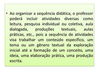 • Ao organizar a sequência didática, o professor
poderá incluir atividades diversas como
leitura, pesquisa individual ou coletiva, aula
dialogada,
produções
textuais,
aulas
práticas, etc., pois a sequência de atividades
visa trabalhar um conteúdo específico, um
tema ou um gênero textual da exploração
inicial até a formação de um conceito, uma
ideia, uma elaboração prática, uma produção
escrita.

 