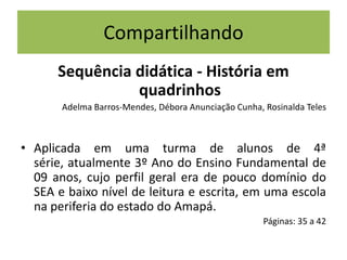 Compartilhando
Sequência didática - História em
quadrinhos
Adelma Barros-Mendes, Débora Anunciação Cunha, Rosinalda Teles

• Aplicada em uma turma de alunos de 4ª
série, atualmente 3º Ano do Ensino Fundamental de
09 anos, cujo perfil geral era de pouco domínio do
SEA e baixo nível de leitura e escrita, em uma escola
na periferia do estado do Amapá.
Páginas: 35 a 42

 