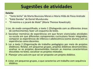 Sugestões de atividades
Deleite:
• “Tanto bicho” de Marta Bouissou Morais e Maria Hilda de Paiva Andrade
• “Kabá Darebu” de Daniel Munduruku
• “O menino e o jacaré de Maté” (Marie Therese Kowalczyk).
1-Ler, de modo compartilhado, o texto 1 (Dialogando com as diferentes áreas
de conhecimento); fazer um esquema do texto.
2- Socializar memórias de experiências em que foram vivenciadas atividades
na escola em que diferentes componentes curriculares foram integrados;
comparar as experiências de infância e adolescência (como alunos) com as
experiências como docentes.
3- Ler o texto 2 (Organização do trabalho pedagógico por meio de projetos
didáticos). Relatar, em pequenos grupos, projetos didáticos desenvolvidos;
analisar se os projetos desenvolvidos tiveram as mesmas características
discutidas no texto; socializar os projetos relatados.
3 - Planejar uma aula em que vai ser proposto um projeto didático.
4- Listar, em pequenos grupos, o que caracteriza um trabalho com sequência
didática.

 