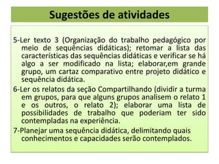 Sugestões de atividades
5-Ler texto 3 (Organização do trabalho pedagógico por
meio de sequências didáticas); retomar a lista das
características das sequências didáticas e verificar se há
algo a ser modificado na lista; elaborar,em grande
grupo, um cartaz comparativo entre projeto didático e
sequência didática.
6-Ler os relatos da seção Compartilhando (dividir a turma
em grupos, para que alguns grupos analisem o relato 1
e os outros, o relato 2); elaborar uma lista de
possibilidades de trabalho que poderiam ter sido
contempladas na experiência.
7-Planejar uma sequência didática, delimitando quais
conhecimentos e capacidades serão contemplados.

 