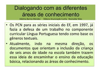 Dialogando com as diferentes
áreas de conhecimento
Adelma Barros-Mendes

Débora Anunciação Cunha Rosinalda Teles

• Os PCN para as séries iniciais do EF, em 1997, já
fazia a defesa de um trabalho no componente
curricular Língua Portuguesa tendo como base os
Rosinalda Teles
gêneros textuais.
• Atualmente, indo na mesma direção, os
documentos que orientam a inclusão da criança
de seis anos de idade na escola também trazem
essa ideia de encaminhar o ensino da educação
básica, relacionando as áreas de conhecimento.

 