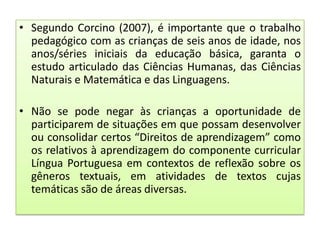 • Segundo Corcino (2007), é importante que o trabalho
pedagógico com as crianças de seis anos de idade, nos
anos/séries iniciais da educação básica, garanta o
estudo articulado das Ciências Humanas, das Ciências
Naturais e Matemática e das Linguagens.
• Não se pode negar às crianças a oportunidade de
participarem de situações em que possam desenvolver
ou consolidar certos “Direitos de aprendizagem” como
os relativos à aprendizagem do componente curricular
Língua Portuguesa em contextos de reflexão sobre os
gêneros textuais, em atividades de textos cujas
temáticas são de áreas diversas.

 