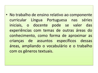 • No trabalho de ensino relativo ao componente
curricular Língua Portuguesa nas séries
iniciais, o docente pode se valer das
experiências com temas de outras áreas do
conhecimento, como forma de aproximar as
crianças de assuntos específicos dessas
áreas, ampliando o vocabulário e o trabalho
com os gêneros textuais.

 