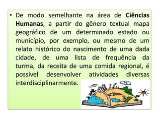 • De modo semelhante na área de Ciências
Humanas, a partir do gênero textual mapa
geográfico de um determinado estado ou
município, por exemplo, ou mesmo de um
relato histórico do nascimento de uma dada
cidade, de uma lista de frequência da
turma, da receita de uma comida regional, é
possível desenvolver atividades diversas
interdisciplinarmente.

 