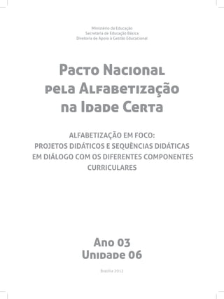 Pacto Nacional
pela Alfabetização
na Idade Certa
Ministério da Educação
Secretaria de Educação Básica
Diretoria de Apoio à Gestão Educacional
Brasília 2012
ALFABETIZAÇÃO EM FOCO:
PROJETOS DIDÁTICOS E SEQUÊNCIAS DIDÁTICAS
EM DIÁLOGO COM OS DIFERENTES COMPONENTES
CURRICULARES
Ano 03
Unidade 06
 