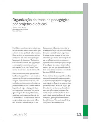 unidade 06 11
Nos últimos anos tem-se presenciado uma
série de mudanças no cenário da educação,
na busca de uma qualidade cada vez maior.
Como se atesta no texto anterior, pode-se
dizer que se tem como marco principal o
lançamento do documento “Parâmetros
Curriculares Nacionais”, em 1997 e 1998,
que se ampliou com, entre outros, as
Orientações Gerais para Ensino Funda-
mental de nove anos, mais recentemente.
Esses documentos vêm se apresentando
fundamentais para trazer à sala de aula as
mais novas abordagens de ensino e apren-
dizagem, bem como novos olhares para
os objetos ou eixos de ensino (a leitura, a
produção escrita ou oral e conhecimentos
linguísticos), cujas estratégias de trata-
mento precisam garantir os “Direitos de
aprendizagem” das crianças brasileiras,
nos três primeiros anos da educação fun-
damental básica. Pois serão esses direitos
de aprendizagem que alicerçarão toda a
vida estudantil dessas crianças, na sua
formação para cidadania, e isso exige “a
superação da fragmentação das atividades
de ensino em sala de aula. (...) por meio
de uma ação educativa que se baseie em
uma orientação teórico-metodológica, em
que se definam os objetivos de ensino, a
organização do trabalho pedagógico, o tipo
de abordagem que se quer dar ao conheci-
mento e, por fim, que se considere a reali-
dade sociocultural dos alunos e o contexto
da escola (BRASIL, 2009. p. 07).
Assim,dentreasdiversassugestõesdosdocu-
mentosoficiaisacercadotratamentodidáti-
co,destaca-seaqui otrabalhopedagógicopor
meiodeprojetos.Essasideiasseapresentam,
porexemplo,nosPCN(BRASIL,1998),que
defendem“serprecisoqueasatividadesde
usoeasdereflexãosobrealínguaoralou
escritaestejamcontextualizadasemProje-
tosdeestudo,quersejamdaáreadeLíngua
Portuguesa,quersejamdasdemaisáreas
doconhecimento”.Ou,nostermosdeNery
(2007),deve-seconsiderarqueo
Organização do trabalho pedagógico
por projetos didáticos
Adelma Barros-Mendes
Débora Anunciação Cunha
Rosinalda Teles
 
