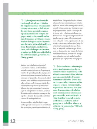 unidade 0612
“[...] planejamento da escola
contemple desde os critérios
de organização das crianças em
classes ou turmas, a definição
de objetivos por série ou ano,
o planejamento do tempo, es-
paço e materiais considerados
nas diferentes atividades e seus
modos de organização: hora de
sala de aula, brincadeiras livres,
hora da refeição, saídas didá-
ticas, atividades permanentes,
sequências didáticas, atividades
de sistematização, projetos etc.”
(Nery, p.111)
Masporquetrabalharcomprojetos?
Conformeseverifica,nodecorrerdas
unidadesqueorganizamestePrograma,os
Direitosdeaprendizagemdascrianças,nos
primeirostrêsanosdoensinofundamental,
precisamsergarantidos.Dessemodo,nãoé
possívelatuarisoladamentecomconteúdos,
sobretudoporqueleituraeescritasãodirei-
tosdeaprendizagemque,quandoconso-
lidados,desempenhamopapeldesusten-
taçãodetodoprocessodeensino,jáqueas
demaisáreasdoconhecimentoexigemdos
sujeitosodomíniodascapacidadesdelere
escreverdemodoproficiente.
Nesse sentido, o trabalho didático que
tenha o projeto como ponto de sustentação
das estratégias para o desenvolvimento de
capacidades, abre possibilidades para se
atuar de forma contextualizada e interdis-
ciplinar, pois se colocam na prática de sala
de aula “situações em que linguagem oral,
linguagem escrita, leitura e produção de
textos se inter-relacionam de forma con-
textualizada, pois quase sempre envolvem
tarefas que articulam diferentes conteú-
dos” (BRASIL, 1998), sejam da área da ma-
temática, das ciências humanas (geografia
e história) ou naturais (ciências). Com
isso, se responde também ao que defen-
dem os documentos que tratam do Ensino
Fundamental de 09 anos (Brasil, 2004):
um conhecimento articulado/interdisci-
plinar em que as propostas pedagógicas
“[...] devem buscar a interação
entre as diversas áreas de co-
nhecimento e aspectos da vida
cidadã como conteúdos básicos
para a constituição de conhe-
cimentos e valores. Dessa ma-
neira, os conhecimentos sobre
espaço, tempo, comunicação,
expressão, a natureza e as pes-
soas devem estar articulados
com os cuidados e a educação
para a saúde, a sexualidade, a
vida familiar e social, o meio
ambiente, a cultura, as lin-
guagens, o trabalho, o lazer, a
ciência e a tecnologia.” (Brasil,
2004, p.15).
 