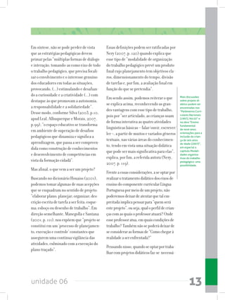 unidade 06 13
Em síntese, não se pode perder de vista
que as estratégias pedagógicas devem
primar pelas “múltiplas formas de diálogo
e interação, tomando-as como eixo de todo
o trabalho pedagógico, que precisa focali-
zar o envolvimento e o interesse genuíno
dos educadores em todas as situações,
provocando, (...) estimulando e desafian-
do a curiosidade e a criatividade (...) com
destaque às que promovam a autonomia,
a responsabilidade e a solidariedade”.
Desse modo, conforme Silva (2003, p.10,
apud Leal, Albuquerque e Morais, 2007,
p.99), “o espaço educativo se transforma
em ambiente de superação de desafios
pedagógicos que dinamiza e significa a
aprendizagem, que passa a ser compreen-
dida como construção de conhecimentos
e desenvolvimento de competências em
vista da formação cidadã”.
Mas afinal, o que vem a ser um projeto?
Buscando no dicionário Houaiss (2001),
podemos tomar algumas de suas acepções
que se enquadram no sentido de projeto:
“elaborar plano; planejar; organizar; des-
crição escrita de tarefa a ser feita; esque-
ma; esboço ou desenho de trabalho”. Em
direção semelhante, Manegolla e Santana
(2001, p. 111), nos expõem que “projeto se
constitui em um ‘processo de planejamen-
to, execução e controle’ constantes que
assegurem uma contínua vigilância das
atividades, culminado com a execução do
plano traçado”.
Essas definições podem ser ratificadas por
Nery (2007, p. 120) quando explica que
esse tipo de “modalidade de organização
do trabalho pedagógico prevê um produto
final cujo planejamento tem objetivos cla-
ros, dimensionamento do tempo, divisão
de tarefas e, por fim, a avaliação final em
função do que se pretendia”.
Em sendo assim, podemos reiterar o que
se explica acima, reconhecendo as gran-
des vantagens com esse tipo de trabalho,
pois por “ser articulado, as crianças usam
de forma interativa as quatro atividades
linguísticas básicas – falar/ouvir, escrever/
ler –, a partir de muitos e variados gêneros
textuais, nas várias áreas do conhecimen-
to, tendo em vista uma situação didática
que pode ser mais significativa para elas”,
explica, por fim, a referida autora (Nery,
2007, p. 119).
Frenteaessasconsiderações,aseoptarpor
realizarotratamentodidáticodoseixosde
ensinodocomponentecurricularLíngua
Portuguesapormeiodeumprojeto,não
poderemosdeixardeatentarquetalem-
preitadaimplicapensarpara“quemserá
esteprojeto”,ouseja,qualoperfildecrian-
çascomasquaisoprofessoratuará?Onde
esseprofessoratua,emquaiscondiçõesde
trabalho?Tambémnãosepoderádeixarde
seconsiderarasformasde“Comochegarà
realidadeaserenfrentada?”
Pensandonisso,quandoseoptarportraba-
lharcomprojetosdidáticosfaz-se necessá-
Mais discussões
sobre projeto di-
dático podem ser
encontradas nos
“Parâmetros Curri-
culares Nacionais
(1997), Vol.02” e
na obra “Ensino
fundamental
de nove anos:
orientações para a
inclusão da crian-
ça de seis anos
de idade (2007)”,
em especial o
capítulo Modali-
dades organiza-
tivas do trabalho
pedagógico: uma
possibilidade.
 