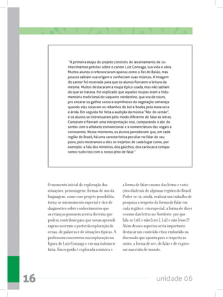 unidade 0616
“A primeira etapa do projeto consistiu do levantamento de co-
nhecimentos prévios sobre o cantor Luiz Gonzaga, sua vida e obra.
Muitos alunos o referenciaram apenas como o Rei do Baião, mas
poucos sabiam sua origem e conheciam suas músicas. A imagem
do cantor foi mostrada para que os alunos fizessem a leitura da
mesma. Muitos destacaram a roupa típica usada, mas não sabiam
do que se tratava. Foi explicado que aquelas roupas eram a indu-
mentária tradicional do vaqueiro nordestino, que era de couro,
pra encarar os galhos secos e espinhosos da vegetação sertaneja
quando eles tocavam os rebanhos de boi e bodes pela mata seca
e árida. Em seguida foi feita a audição da música “Abc do sertão”,
e os alunos se interessaram pelo modo diferente de falar as letras.
Cantaram e fizeram uma interpretação oral, comparando o abc do
sertão com o alfabeto convencional e a nomenclatura das vogais e
consoantes. Nesse momento, os alunos perceberam que, em cada
região do Brasil, há uma característica peculiar no falar de seu
povo, pois mostramos a eles os trejeitos de cada lugar como, por
exemplo: a fala dos mineiros, dos gaúchos, dos cariocas e compa-
ramos tudo isso com o nosso jeito de falar.”
O momento inicial de exploração das
situações, personagens, formas de uso da
linguagem, como esse projeto possibilita,
torna-se um momento especial e rico de
diagnostico sobre conhecimentos que
as crianças possuem acerca do tema que
podem contribuir para que novas aprendi-
zagens ocorram a partir da exploração de
cenas, de palavras e de situações típicas. A
professora concentrou sua exploração na
figura de Luiz Gonzaga e em sua indumen-
tária. Em seguida é explorada a música e
a forma de falar o nome das letras e varia-
ções dialetais de algumas regiões do Brasil.
Poder-se-ia, ainda, realizar um trabalho de
pesquisa a respeito da forma de falar em
cada região e, em especial, a forma de dizer
o nome das letras no Nordeste: por que
fala-se [rê] e não [erre], [si] e não [ésse]?
Além desses aspectos seria importante
destacar um conteúdo ético embutido na
discussão que aponta para o respeito ao
outro, a forma de ser, de falar e de expres-
sar sua visão de mundo.
 