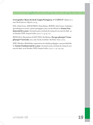 unidade 06 19
Lexicografia e Banco de da de Língua Portuguesa. S-C LDTA 3ª. Edição ver. e
aum. Rio de Janeiro. Objetiva, 2004.
LEAL, Telma Ferraz, ALBUQUERQUE, Eliana Borges, MORAIS, Artur Gomes. Avaliação e
aprendizagem na escola: a prática pedagógica como eixo da reflexão In: Ensino Fun-
damental de 9 anos: orientações para a inclusão da criança de seis anos de idade. 2a
ed. Brasília: FNDE, Estação Gráfica, 2007, v.1, p. 97-107.
MENEGOLLA, Maximiliano  SANT’ANNA, Ilza Martins. Por que planejar? Como
planejar? Currículo, área, aula. Escola em debate. São Paulo. Vozes. 2002.
NERY, Alfredina. Modalidades organizativas do trabalho pedagógico: uma possibilidade.
In: Ensino Fundamental de 9 anos: orientações para a inclusão da criança de seis
anos de idade. 2a ed. Brasília: FNDE, Estação Gráfica, 2007, v.1, p. 109-129.
 