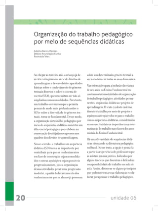 unidade 0620
Ao chegar ao terceiro ano, a criança já de-
verá ter atingido uma série de direitos de
aprendizagem e desenvolvido capacidades
básicas sobre o conhecimento de gêneros
textuais diversos e sobre o sistema de
escrita (SEA), que necessitam ser não só
ampliados como consolidados. Para tanto,
um trabalho sistemático que a permita
pensar de modo mais profundo sobre o
SEA e sobre a diversidade de gêneros tex-
tuais, torna-se fundamental. Desse modo,
a organização do trabalho pedagógico por
meio de sequencias didáticas constitui um
diferencial pedagógico que colabora na
consecução dos objetivos expressos nos
quadros dos direitos de aprendizagem.
Nesse sentido, o trabalho com sequência
didática (SD) torna-se importante por
contribuir para que os conhecimentos
em fase de construção sejam consolida-
dos e outras aquisições sejam possíveis
progressivamente, pois a organização
dessas atividades prevê uma progressão
modular, a partir do levantamento dos
conhecimentos que os alunos já possuem
sobre um determinado gênero textual a
ser estudado em todas as suas dimensões.
Nasorientaçõesparaainclusãodacriança
deseisanosnoEnsinoFundamentalen-
contramostrêsmodalidadesdeorganização
dotrabalhopedagógico:atividadesperma-
nentes,sequênciasdidáticaseprojetosde
aprendizagem.Otexto02destecaderno
discuteotrabalhopormeiodeprojetose
aquinossaatençãovolta-separaotrabalho
comassequênciasdidáticas,considerando
suasespecificidadeseimportâncianasiste-
matizaçãodotrabalhonasclassesdosanos
iniciaisdoEnsinoFundamental.
Há uma diversidade de sequências didá-
ticas circulando na literatura pedagógica
no Brasil. Nesse texto, a opção é pensá-la
a partir da experiência de professores que
as adotam em sua prática, balizados por
alguns teóricos que discutem e defendem
essa possibilidade de trabalho em sala de
aula. Assim, discutem-se alguns princípios
que podem orientar sua elaboração e cola-
borar para pensar o trabalho pedagógico,
Organização do trabalho pedagógico
por meio de sequências didáticas
Adelma Barros-Mendes
Débora Anunciação Cunha
Rosinalda Teles
 