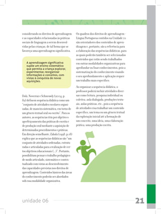 unidade 06 21
considerando os direitos de aprendizagem
e as capacidades relacionadas às práticas
sociais de linguagem a serem desenvol-
vidas pelas crianças, de tal forma que se
favoreça uma aprendizagem significativa.
Os quadros dos direitos de aprendizagem -
Língua Portuguesa contidos na Unidade 01
são orientadores dos conteúdos de apren-
dizagem e, portanto, são a referência para
aelaboraçãodassequênciasdidáticas,para
as quais poderão também ser selecionados
conteúdos que estão sendo trabalhados
em outras modalidades organizativas para
aprofundar ou fixar conhecimentos, pois a
sistematização do conhecimento visando
o seu aprofundamento e aplicação requer
um trabalho mais específico.
Ao organizar a sequência didática, o
professor poderá incluir atividades diver-
sas como leitura, pesquisa individual ou
coletiva, aula dialogada, produções textu-
ais, aulas práticas, etc., pois a sequência
de atividades visa trabalhar um conteúdo
específico, um tema ou um gênero textual
da exploração inicial até a formação de
um conceito, uma ideia, uma elaboração
prática, uma produção escrita.
Dolz,NoverrazeSchneuwly(2004,p.
82)definemsequênciadidáticacomoum
“conjuntodeatividadesescolaresorgani-
zadas,demaneirasistemática,emtornode
umgênerotextualoralouescrito”.Paraos
autores,assequênciastêmporobjetivoo
aperfeiçoamentodaspráticasdeescritae
deproduçãooralmedianteaaquisiçãode
determinadosprocedimentosepráticas.
Emdireçãosemelhante,Zabala(1998,p.18)
explicaqueassequênciasdidáticassão“um
conjuntodeatividadesordenadas,estrutu-
radasearticuladasparaarealizaçãodecer-
tosobjetivoseducacionais(...)”.Portanto,
possibilitampensarotrabalhopedagógico
demodoarticulado,sistemáticoecontex-
tualizadocomvistasaodesenvolvimento
dascapacidadesprevistasnosdireitosde
aprendizagem.Conteúdosbásicosdasáreas
doconhecimentopoderãoserabordados
sobessamodalidadeorganizativa.
A aprendizagem significativa
supõe um ensino sistemático
que permita a criança explorar,
experimentar, reorganizar
informações e conceitos, com
vistas à conquista de novas
aquisições.
 