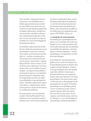 unidade 0622
Nesse sentido, é importante observar,
pelo menos, três modalidades de ati-
vidades que permitam uma variedade
de ações didáticas na sala de aula, que
resultem em aprendizagem significativa:
atividades exploratórias, atividades de
sistematização e atividades avaliativas.
Essa categorização foi apoiada em Roe-
giers (2004), que propõe sete tipos de
atividades no contexto da Pedagogia da
Integração dos saberes.
As atividades exploratórias são ativida-
des que colaboram para promover novas
aprendizagens como novos conceitos,
novas regras, novas formas de entender
algo, etc., com base na exploração ou
levantamento dos conhecimentos pré-
vios dos alunos. A partir disso, segundo
Barros-Mendes, Souza e Gomes (2008)
são feitas outras explorações ou levanta-
mentos sobre as necessidades de apren-
dizagem, com objetivo de possibilitar a
priorização de aspectos a ser abordados
progressivamente, adequando o grau
de complexidade da tarefa e do objeto
às possibilidades de aprendizagem dos
alunos. Atividades exploratórias exigem
a descoberta, a exploração dos conheci-
mentos prévios e a busca de alternativas
na resolução de problemas.
Nessa perspectiva, um conceito funda-
mental é o de Zona Proximal de Desen-
volvimento. Esse conceito diz respeito à
distância entre o nível de desenvolvimento
real, que se costuma determinar, através
da solução independente de problemas,
e o nível de desenvolvimento potencial,
determinado através da solução de pro-
blemas, sob a orientação de um adulto ou
em colaboração com companheiros mais
capazes (VYGOTSKY, 1935, p.112).
As atividades de sistematização
são voltadas para o aprofundamento dos
saberes a ser construídos. De acordo com
Roegiers (2004), visam sistematizar dife-
rentes saberes pontuais que são abordados
nas atividades de exploração, como fixar
noções e estruturar aquisições – trata de
aprendizagens correspondentes aos direi-
tos de aprendizagem.
As atividades de sistematização tanto
podem ocorrer no decorrer do processo
de aprendizagem quanto no final de uma
sequência de aprendizagens. No decor-
rer da aprendizagem elas se dão quando
o aprendiz estabelece relações que o
permitem relacionar a nova aquisição
(noção, regra, procedimento) com outras
aprendizagens. Em outros termos, pode-
-se dizer que isso se dá na perspectiva de
uma progressão em espiral. No final da
aprendizagem essas atividades podem
ocorrer no momento em que o aluno é
capaz de organizar diferentes aquisi-
ções, por meio de uma síntese, de um
esquema, uma linha de tempo, um texto,
etc. (Roegiers, 2004). Nas atividades de
sistematização o professor possibilita à
 