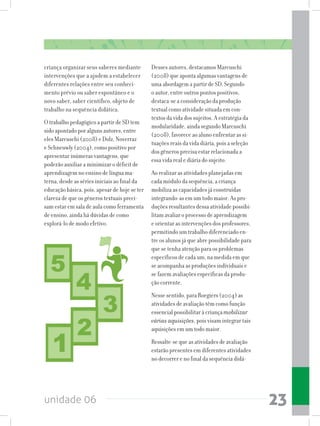 unidade 06 23
criança organizar seus saberes mediante
intervenções que a ajudem a estabelecer
diferentes relações entre seu conheci-
mento prévio ou saber espontâneo e o
novo saber, saber científico, objeto de
trabalho na sequência didática.
O trabalho pedagógico a partir de SD tem
sido apontado por alguns autores, entre
eles Marcuschi (2008) e Dolz, Noverraz
e Schneuwly (2004), como positivo por
apresentar inúmeras vantagens, que
poderão auxiliar a minimizar o déficit de
aprendizagem no ensino de língua ma-
terna, desde as séries iniciais ao final da
educação básica, pois, apesar de hoje se ter
clareza de que os gêneros textuais preci-
sam estar em sala de aula como ferramenta
de ensino, ainda há dúvidas de como
explorá-lo de modo efetivo.
Desses autores, destacamos Marcuschi
(2008) que aponta algumas vantagens de
uma abordagem a partir de SD. Segundo
o autor, entre outros pontos positivos,
destaca-se a consideração da produção
textual como atividade situada em con-
textos da vida dos sujeitos. A estratégia da
modularidade, ainda segundo Marcuschi
(2008), favorece ao aluno enfrentar as si-
tuações reais da vida diária, pois a seleção
dos gêneros precisa estar relacionada a
essa vida real e diária do sujeito.
Ao realizar as atividades planejadas em
cada módulo da sequência, a criança
mobiliza as capacidades já construídas
integrando-as em um todo maior. As pro-
duçõesresultantesdessaatividadepossibi-
litam avaliar o processo de aprendizagem
e orientar as intervenções dos professores,
permitindo um trabalho diferenciado en-
tre os alunos já que abre possibilidade para
que se tenha atenção para os problemas
específicos de cada um, na medida em que
se acompanha as produções individuais e
se fazem avaliações específicas da produ-
ção corrente.
Nesse sentido, para Roegiers (2004) as
atividades de avaliação têm como função
essencial possibilitar à criança mobilizar
várias aquisições, pois visam integrar tais
aquisições em um todo maior.
Ressalte-se que as atividades de avaliação
estarão presentes em diferentes atividades
no decorrer e no final da sequência didá-
 