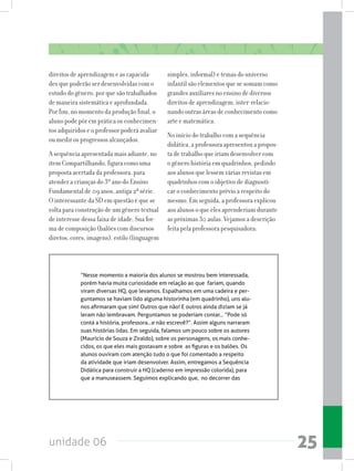 unidade 06 25
direitos de aprendizagem e as capacida-
des que poderão ser desenvolvidas com o
estudo do gênero, por que são trabalhados
de maneira sistemática e aprofundada.
Por fim, no momento da produção final, o
aluno pode pôr em prática os conhecimen-
tos adquiridos e o professor poderá avaliar
ou medir os progressos alcançados.
A sequência apresentada mais adiante, no
item Compartilhando, figura como uma
proposta acertada da professora, para
atender a crianças do 3º ano do Ensino
Fundamental de 09 anos, antiga 2ª série.
O interessante da SD em questão é que se
volta para construção de um gênero textual
de interesse dessa faixa de idade. Sua for-
ma de composição (balões com discursos
diretos, cores, imagens), estilo (linguagem
simples, informal) e temas do universo
infantil são elementos que se somam como
grandes auxiliares no ensino de diversos
direitos de aprendizagem, inter-relacio-
nando outras áreas de conhecimento como
arte e matemática.
No início do trabalho com a sequência
didática, a professora apresentou a propos-
ta de trabalho que iriam desenvolver com
o gênero história em quadrinhos, pedindo
aos alunos que lessem várias revistas em
quadrinhos com o objetivo de diagnosti-
car o conhecimento prévio a respeito do
mesmo. Em seguida, a professora explicou
aos alunos o que eles aprenderiam durante
as próximas 30 aulas. Vejamos a descrição
feita pela professora pesquisadora:
“Nesse momento a maioria dos alunos se mostrou bem interessada,
porém havia muita curiosidade em relação ao que  fariam, quando
viram diversas HQ, que levamos. Espalhamos em uma cadeira e per-
guntamos se haviam lido alguma historinha (em quadrinho), uns alu-
nos afirmaram que sim! Outros que não! E outros ainda diziam se já
leram não lembravam. Perguntamos se poderiam contar... “Pode só
contá a história, professora...e não escrevê?”. Assim alguns narraram
suas histórias lidas. Em seguida, falamos um pouco sobre os autores
(Maurício de Souza e Ziraldo), sobre os personagens, os mais conhe-
cidos, os que eles mais gostavam e sobre  as figuras e os balões. Os
alunos ouviram com atenção tudo o que foi comentado a respeito
da atividade que iriam desenvolver. Assim, entregamos a Sequência
Didática para construir a HQ (caderno em impressão colorida), para
que a manuseassem. Seguimos explicando que,  no decorrer das
 